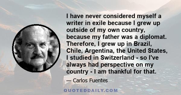 I have never considered myself a writer in exile because I grew up outside of my own country, because my father was a diplomat. Therefore, I grew up in Brazil, Chile, Argentina, the United States, I studied in