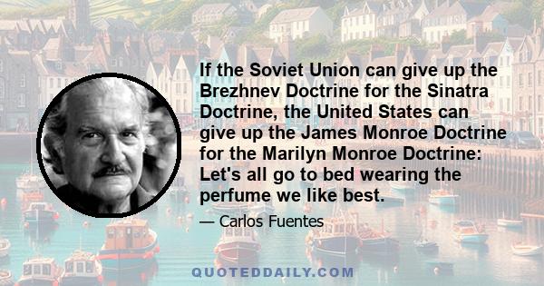 If the Soviet Union can give up the Brezhnev Doctrine for the Sinatra Doctrine, the United States can give up the James Monroe Doctrine for the Marilyn Monroe Doctrine: Let's all go to bed wearing the perfume we like