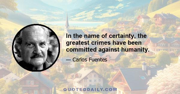 In the name of certainty, the greatest crimes have been committed against humanity.