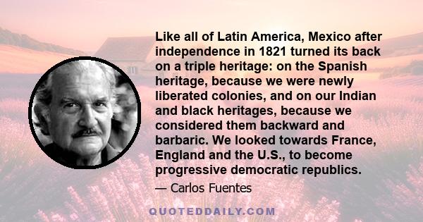 Like all of Latin America, Mexico after independence in 1821 turned its back on a triple heritage: on the Spanish heritage, because we were newly liberated colonies, and on our Indian and black heritages, because we