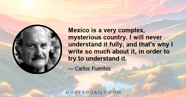 Mexico is a very complex, mysterious country. I will never understand it fully, and that's why I write so much about it, in order to try to understand it.