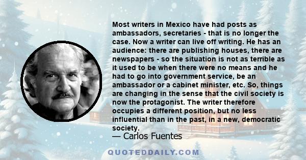 Most writers in Mexico have had posts as ambassadors, secretaries - that is no longer the case. Now a writer can live off writing. He has an audience: there are publishing houses, there are newspapers - so the situation 