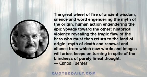 The great wheel of fire of ancient wisdom, silence and word engendering the myth of the origin, human action engendering the epic voyage toward the other; historical violence revealing the tragic flaw of the hero who