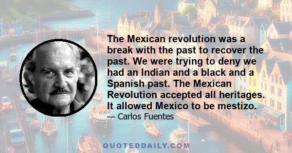 The Mexican revolution was a break with the past to recover the past. We were trying to deny we had an Indian and a black and a Spanish past. The Mexican Revolution accepted all heritages. It allowed Mexico to be