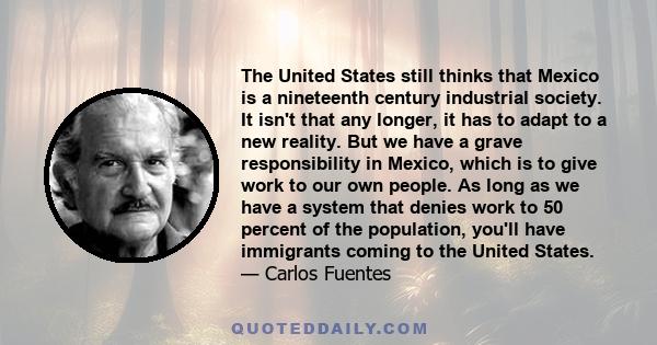 The United States still thinks that Mexico is a nineteenth century industrial society. It isn't that any longer, it has to adapt to a new reality. But we have a grave responsibility in Mexico, which is to give work to