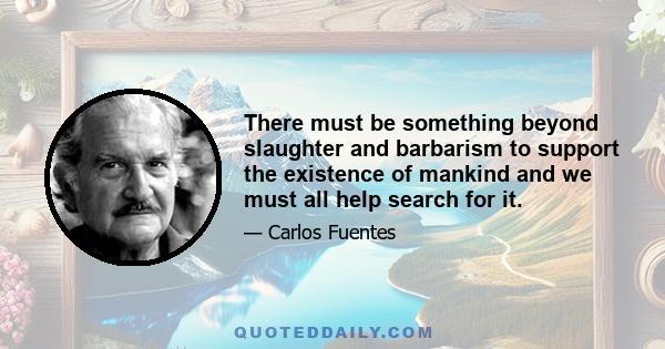 There must be something beyond slaughter and barbarism to support the existence of mankind and we must all help search for it.