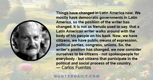 Things have changed in Latin America now. We mostly have democratic governments in Latin America, so the position of the writer has changed. It is not as Neruda used to say, that a Latin American writer walks around