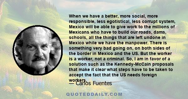 When we have a better, more social, more responsible, less egotistical, less corrupt system, Mexico will be able to give work to the millions of Mexicans who have to build our roads, dams, schools, all the things that