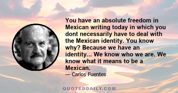 You have an absolute freedom in Mexican writing today in which you dont necessarily have to deal with the Mexican identity. You know why? Because we have an identity... We know who we are. We know what it means to be a