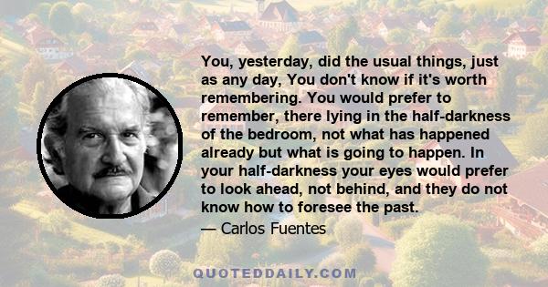 You, yesterday, did the usual things, just as any day, You don't know if it's worth remembering. You would prefer to remember, there lying in the half-darkness of the bedroom, not what has happened already but what is