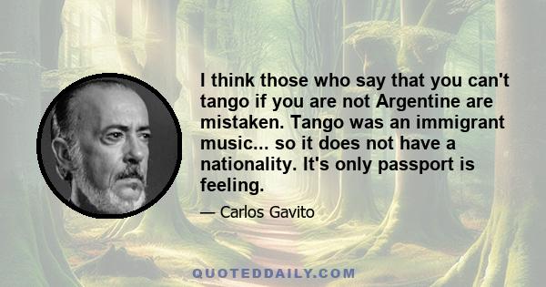 I think those who say that you can't tango if you are not Argentine are mistaken. Tango was an immigrant music... so it does not have a nationality. It's only passport is feeling.