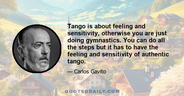 Tango is about feeling and sensitivity, otherwise you are just doing gymnastics. You can do all the steps but it has to have the feeling and sensitivity of authentic tango.