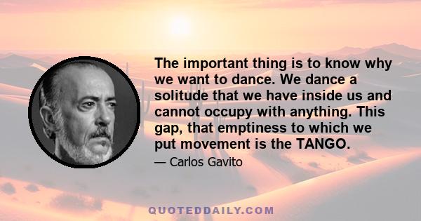 The important thing is to know why we want to dance. We dance a solitude that we have inside us and cannot occupy with anything. This gap, that emptiness to which we put movement is the TANGO.