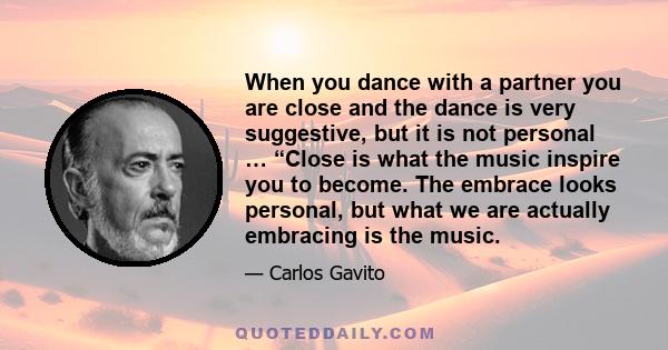 When you dance with a partner you are close and the dance is very suggestive, but it is not personal … “Close is what the music inspire you to become. The embrace looks personal, but what we are actually embracing is