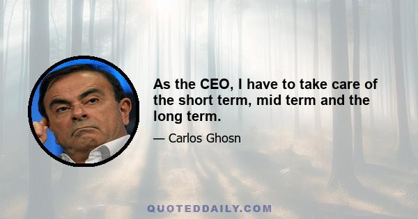 As the CEO, I have to take care of the short term, mid term and the long term.