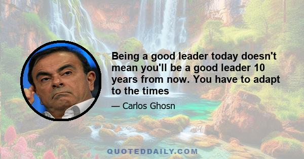 Being a good leader today doesn't mean you'll be a good leader 10 years from now. You have to adapt to the times