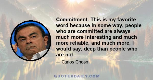 Commitment. This is my favorite word because in some way, people who are committed are always much more interesting and much more reliable, and much more, I would say, deep than people who are not.