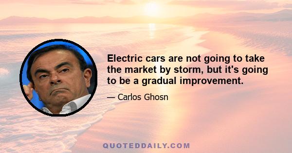 Electric cars are not going to take the market by storm, but it's going to be a gradual improvement.