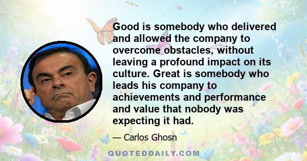 Good is somebody who delivered and allowed the company to overcome obstacles, without leaving a profound impact on its culture. Great is somebody who leads his company to achievements and performance and value that