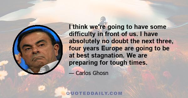 I think we're going to have some difficulty in front of us. I have absolutely no doubt the next three, four years Europe are going to be at best stagnation. We are preparing for tough times.