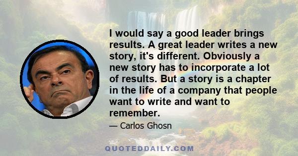 I would say a good leader brings results. A great leader writes a new story, it's different. Obviously a new story has to incorporate a lot of results. But a story is a chapter in the life of a company that people want