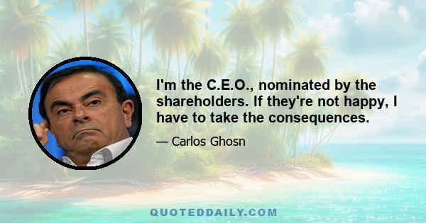 I'm the C.E.O., nominated by the shareholders. If they're not happy, I have to take the consequences.