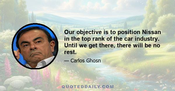 Our objective is to position Nissan in the top rank of the car industry. Until we get there, there will be no rest.