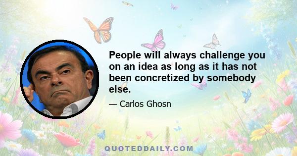 People will always challenge you on an idea as long as it has not been concretized by somebody else.