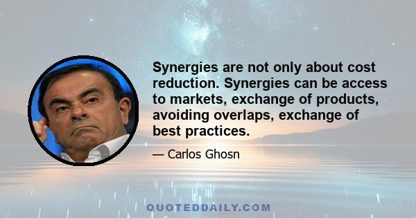 Synergies are not only about cost reduction. Synergies can be access to markets, exchange of products, avoiding overlaps, exchange of best practices.