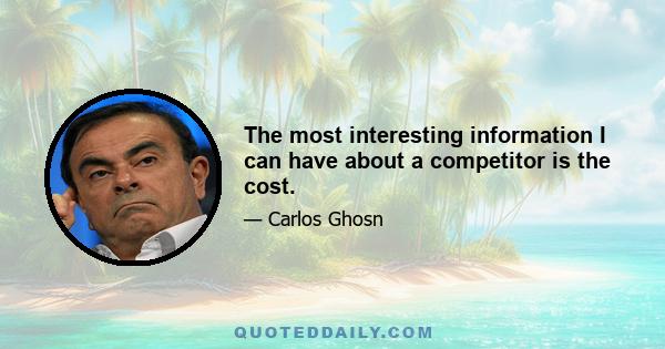 The most interesting information I can have about a competitor is the cost.