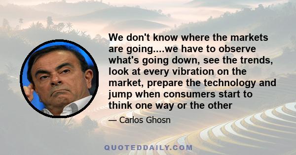 We don't know where the markets are going....we have to observe what's going down, see the trends, look at every vibration on the market, prepare the technology and jump when consumers start to think one way or the other