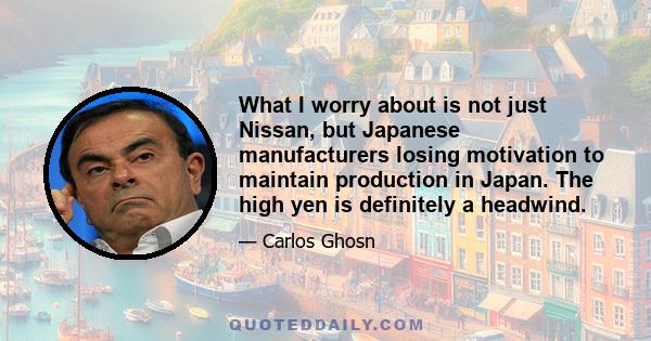 What I worry about is not just Nissan, but Japanese manufacturers losing motivation to maintain production in Japan. The high yen is definitely a headwind.