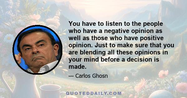 You have to listen to the people who have a negative opinion as well as those who have positive opinion. Just to make sure that you are blending all these opinions in your mind before a decision is made.