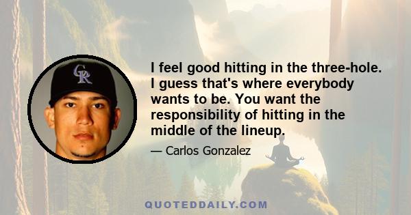 I feel good hitting in the three-hole. I guess that's where everybody wants to be. You want the responsibility of hitting in the middle of the lineup.