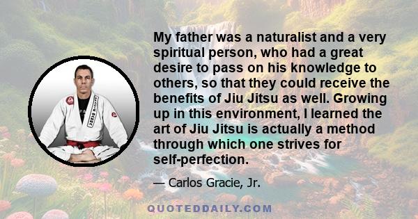 My father was a naturalist and a very spiritual person, who had a great desire to pass on his knowledge to others, so that they could receive the benefits of Jiu Jitsu as well. Growing up in this environment, I learned