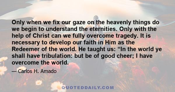 Only when we fix our gaze on the heavenly things do we begin to understand the eternities. Only with the help of Christ can we fully overcome tragedy. It is necessary to develop our faith in Him as the Redeemer of the