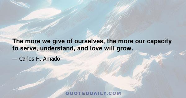 The more we give of ourselves, the more our capacity to serve, understand, and love will grow.