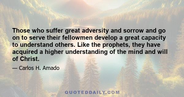 Those who suffer great adversity and sorrow and go on to serve their fellowmen develop a great capacity to understand others. Like the prophets, they have acquired a higher understanding of the mind and will of Christ.