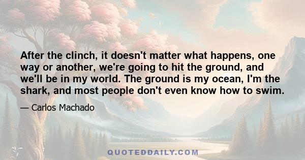 After the clinch, it doesn't matter what happens, one way or another, we're going to hit the ground, and we'll be in my world. The ground is my ocean, I'm the shark, and most people don't even know how to swim.