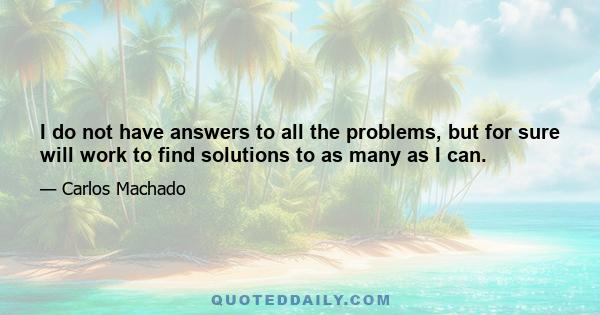 I do not have answers to all the problems, but for sure will work to find solutions to as many as I can.