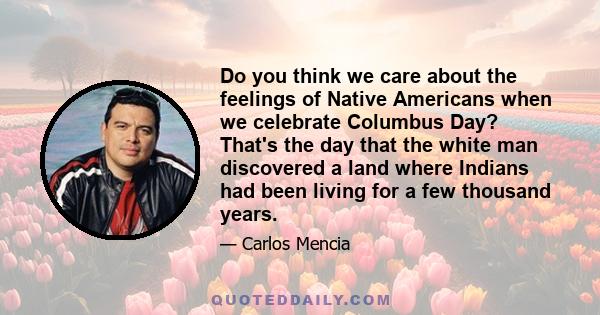 Do you think we care about the feelings of Native Americans when we celebrate Columbus Day? That's the day that the white man discovered a land where Indians had been living for a few thousand years.