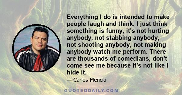 Everything I do is intended to make people laugh and think. I just think something is funny, it's not hurting anybody, not stabbing anybody, not shooting anybody, not making anybody watch me perform. There are thousands 