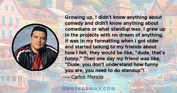 Growing up, I didn't know anything about comedy and didn't know anything about comedians or what standup was. I grew up in the projects with no dream of anything, it was in my formatting when i got older and started