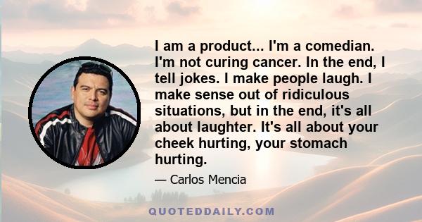 I am a product... I'm a comedian. I'm not curing cancer. In the end, I tell jokes. I make people laugh. I make sense out of ridiculous situations, but in the end, it's all about laughter. It's all about your cheek