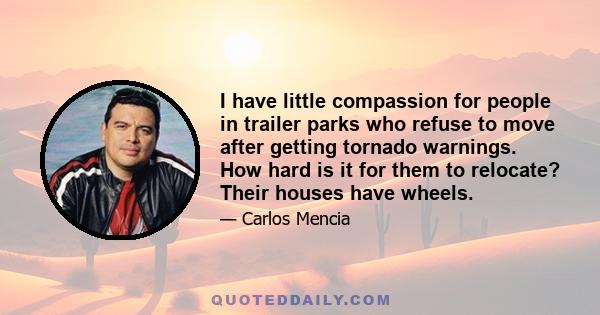 I have little compassion for people in trailer parks who refuse to move after getting tornado warnings. How hard is it for them to relocate? Their houses have wheels.