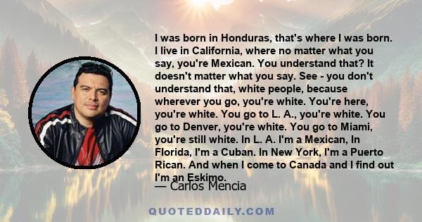 I was born in Honduras, that's where I was born. I live in California, where no matter what you say, you're Mexican. You understand that? It doesn't matter what you say. See - you don't understand that, white people,