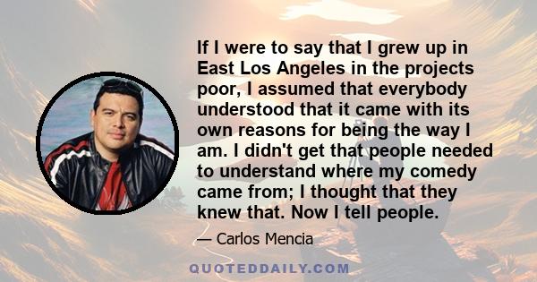 If I were to say that I grew up in East Los Angeles in the projects poor, I assumed that everybody understood that it came with its own reasons for being the way I am. I didn't get that people needed to understand where 