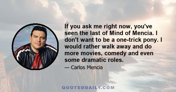 If you ask me right now, you've seen the last of Mind of Mencia. I don't want to be a one-trick pony. I would rather walk away and do more movies, comedy and even some dramatic roles.