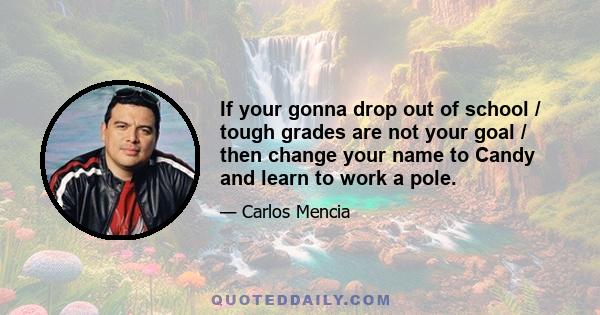 If your gonna drop out of school / tough grades are not your goal / then change your name to Candy and learn to work a pole.