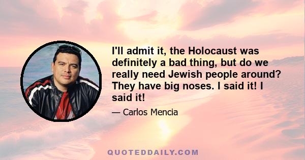 I'll admit it, the Holocaust was definitely a bad thing, but do we really need Jewish people around? They have big noses. I said it! I said it!